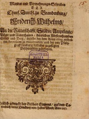 Mandat und Vermahnungs-Schreiben Der Churf. Durchl. zu Brandenburg, Friderich Wilhelms, An die Ritterschafft, Städte, Amptleute, Vögte und Unterthanen, deroselben Fürstenthumben Gülich und Berg, dieselbe bey dem Anno 1609. ertheilten Reversalen zu manuteniren, und der von PfaltzgraffNeuburg bisdaher zugefügten Beschwerdten zubefreyen : Erstlich gedruckt bey Gißbert Clemens, auf dem Catzenbuch, in der Druckerey vom halben Mond, Anno 1651.