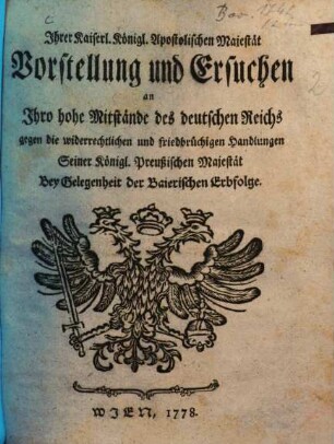 Ihrer Kaiserl. Königl. Apostolischen Majestät Vorstellung und Ersuchen an Ihro hohe Mitstände des deutschen Reichs gegen die widerrechtlichen und friedbrüchigen Handlungen Seiner Königl. Preußischen Majestät : Bey Gelegenheit der Baierischen Erbfolge