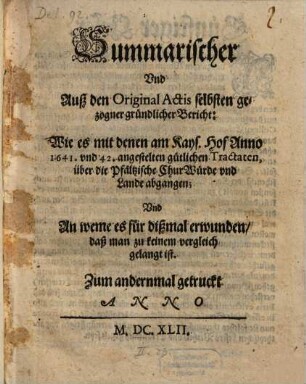 Summarischer Und Auß den OriginalActis selbsten gezogner gründlicher Bericht: Wie es mit denen am Kays. Hof Anno 1641. und 42. angestelten gütlichen Tractaten, über die Pfältzische ChurWürde und Lande abgangen; Und An weme es für dißmal erwunden, daß man zu keinem vergleich gelangt ist