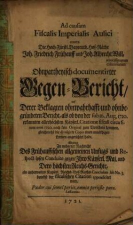 Ad causam Fiscalis Imperialis Aulici contra Die Hoch-Fürstl. Bayreuth. Hof-Räthe Joh. Friedrich Frühauff und Joh. Albrecht Will, atrocissimarum calumniarum Ohnpartheyisch-documentirter Gegen-Bericht, auf Derer Beklagten ohnwahrhafft- und ohnbegründeten Bericht, als ob von der sub 16. Aug. 1720. erkannten allerhöchsten Käyserl. Citatione fiscali circa annii 1720. noch kein Original zum Vorschau kommen ... : Worbey Zu mehrerer Nachricht Des Frühauffischen allgemeinen Unfugs und Respect losen Conduite gegen Ihro Käyserl. Maj. und Dero höchsten Reichs-Gerichte, ein anderweites Kayserl. Reichs-Hof-Raths-Conclusum sub No. 5. benebst ... appendiciret wird ...