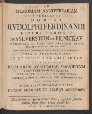 Ad Memoriam Anniversariam Viri Perillustris Domini Rudolphi Ferdinandi Liberi Baronis De Sylverstein Et Pilnickau Haereditarii In Klein-Eila Craschen Pausen Dauber Buchwalde Et Barg Postridie Diei Rudolphi D. XVIII. Apr. A. N. C. MDCCLXX. ... In Auditorio Theologorum Celebrandam Rectorem Academiae Magnificum Illustrissimos Comites ... Officiose Invitant Trium Superiorum Facultatum Decani, Seniores Et Reliqui Assessores : Continuatio de typo serpentis aenei, imposito symbolo poenae super signo Ducis populi Dei Ad Jo. III. 14. Num. XXI. 4-9.