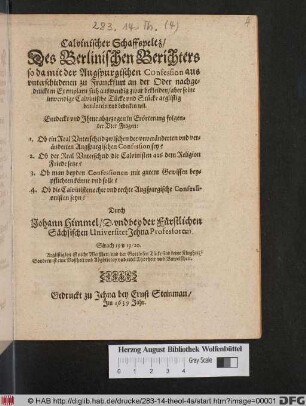 Calvinischer Schaffspeltz/ Des Berlinischen Berichters so da mit der Augspurgischen Confession aus unterschiedenen zu Franckfurt an der Oder nachgedruckten Exemplarn sich auswendig zwar bekleiden/ aber seine inwendige Calvinische Tücke und Stücke arglistig bemänteln und bedecken wil : Entdeckt und Ihme abgezogen in Erörterung folgender Vier Fragen: 1. Ob ein Real Unterscheid zwischen der unveränderten und veränderten Augspurgischen Confession sey? 2. Ob der Real Unterscheid die Calvinisten aus dem Religion Friede setze? 3. Ob man beyden Confessionen mit gutem Gewissen beypflichten könne und solle? 4. Ob die Calvinisten echte und rechte Augspurgische Confessionisten seyn?