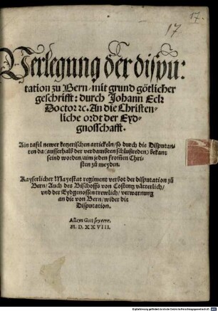 Verlegung der disputation zu Bern, mit grund götlicher geschrifft: durch Johann Eck ... An die Christenliche ordt der Eydgnosschafft : Ain tafel newer ketzerischen artickeln, so durch die Disputanten da ... bekant seind worden ... Kayserlicher Mayestat regiment verbot der disputation zu Bern, Auch des Bischoffs von Costentz vätterlich, vnd der Eydgenossen trewlich, verwarnung an die von Bern, wider die Disputation