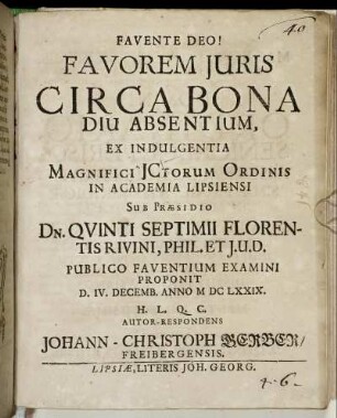 Favorem Iuris Circa Bona Diu Absentium, Ex Indulgentia Magnifici ICtorum Ordinis In Academia Lipsiensi Sub Praesidio Dn. Quinti Septimii Florentis Rivini Phil. Et I.U.D. Publico Faventium Examini Proponit D. IV. Decemb. Anno MDCLXXIX. H.L.Q.C. Autor-Respondens Johann-Christoph Gerber/ Freibergensis