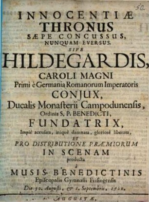 Innocentiae Thronus Saepe Concussus, Nunquam Eversus Sive Hildegardis, Caroli Magni Primi e Germania Romanorum Imperatoris Coniux, Ducalis Monasterii Campodunensis, Ordinis S.P. Benedicti, Fundatrix, Impie accusata, inique damnata, gloriose liberata : Et ... In Scenam producta a Musis Benedictinis Episcopalis Gymnasii Frisingensis Die 30. Augusti, & 1. Septembris, 1700