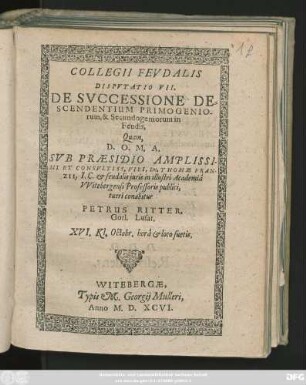 COLLEGII FEVDALIS || DISPVTATIO VII.|| DE SVCCESSIONE DE=||SCENDENTIUM PRIMOGENIO-||rum, & Secundogeniorum in || Feudis,|| Quam,|| ... SVB PRAESIDIO ... || Dn. THOMAE FRAN-||ZII, I. C. et feudalis juris in illustri Academiâ || VVitebergensi Professoris publici,|| tueri conabitur || PETRUS RITTER,|| Gorl. Lusat.|| XVI. Kl. Octobr. ... ||