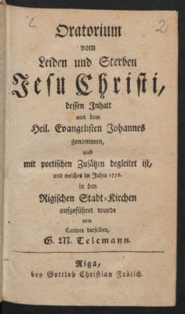 Oratorium vom Leiden und Sterben Jesu Christi : dessen Inhalt aus dem Heil. Evangelisten Johannes genommen, und mit poetischen Zusätzen begleitet ist, und welches im Jahre 1776. in den Rigischen Stadt-Kirchen aufgeführet wurde