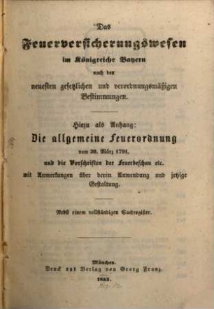 Das Feuerversicherungswesen im Königreiche Bayern : nach den neuesten gesetzlichen und verordnungsmäßigen Bestimmungen ; hiezu als Anhang: Die allgemeine Feuerordnung vom 30. März 1791 und die Vorschriften der Feuerbeschau etc. mit Anmerkungen über deren Anwendung und jetziger Gestaltung ; nebst einem vollständigen Sachregister, [1]. [Grundwerk]
