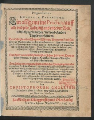 Prognosticon Generale Perpetuum : Ein allgemeine Practica/ auff alle und jede Jahr/ biß ans ende der Welt ; nützlich zugebrauchen/ in drey besondere Theyl unterschieden ; Das Erste ist von den Morgens/ Mittags/ Abends und NachtZeichen und Vorbothen des vorstehenden Gewitters ... Das Ander von natürlichen erwehlten JahresZeiten und Tagen zu Säen ... Das Dritte von den zugelassenen natürlichen Vorsagungen aus der unleugbarn krafft der Sternen ...