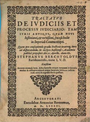 Tractatvs De Ivdiciis Et Processv Ivdiciario : Tam Ivris Antiqvi, Qvam Novi Iustinianei, et novißimi, seu usu hodie in Imperiali Camera recepti. Quem pro consequendo gradu Doctoris in utroq[ue] iure: ad disputandum, in inclyta Basiliensi Academia publice proposuit: die 21. Aprilis. Anno 86. Stephanvs Berchtoldvs Ratisbonensis, nunc I.V.D. Eiusdem Annexa exempli loco, Actio forensis: ex qua, ... modus & ratio procedendi: ... cognosci facile possunt