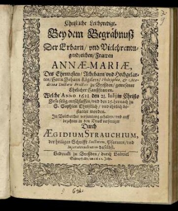 Christliche Leichpredigt. Bey dem Begräbnuß Der ... Frawen Annae-Mariae, Des ... Herrn Johann Kögelers/ Philosophiae, & Medicinae Doctoris Practici zu Dreßden/ gewesener Ehelicher Haußfrawen : Welche Anno 1621. den 21. Julij in Christo Jesu selig entschlaffen/ und den 25. hernach zu S. Sophien Christlich/ und ehrlich bestattet worden