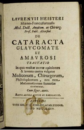 Laurentii Heisteri Mœno-Francofurtensis Med. Doct. Anatom. ac Chirurg. Prof. Publ. Altorfini De Cataracta Glaucomate Et Amaurosi Tractatio : in qua multæ novæ opiniones & inventa contra vulgatas Medicorum, Chirurgorum, Philosophorum, nec non Mathematicorum sententias continentur ; Cum figur. æneis