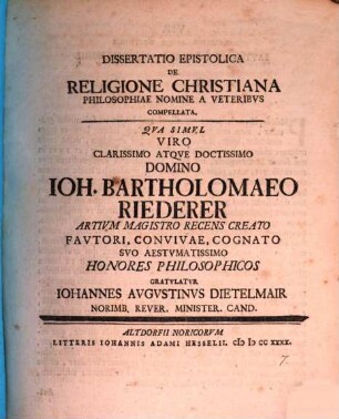 Diss. epistolica de religione Christiana philosophiae nomine a veteribus compellata : qua simul viro clarissimo atque doctissimo domino Ioh. Bartholomaeo Riederer, artium magistro recens creato ... honores philosophicos gratulatur Iohannes Augustinus Dietelmair