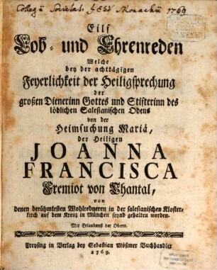 Eilf Lob- und Ehrenreden Welche bey der achttägigen Feyerlichkeit der Heiligsprechung der großen Dienerinn Gottes und Stifterinn des löblichen Salesianischen Odens [!] von der Heimsuchung Mariä, der Heiligen Joanna Francisca Fremiot von Chantal : von denen berühmtesten Wohlredneren in der salesianischen Klosterkirch auf dem Kreuz in München seynd gehalten worden