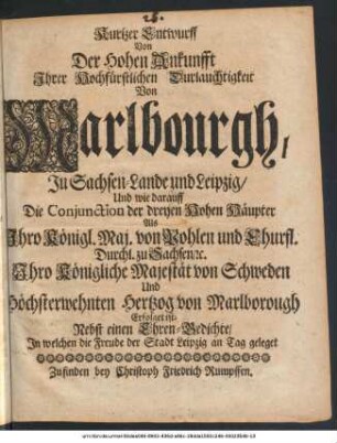 Kurtzer Entwurff Von Der Hohen Ankunfft Ihrer Hochfürstlichen Durchlauchtigkeit Von Marlbourgh, In Sachsen-Lande und Leipzig, Und wie darauff Die Conjunction der dreyen Hohen Häupter Als Ihro Königl. Maj. von Pohlen und Churfl. Durchl. zu Sachsen, [et]c. Ihro Königliche Majestät von Schweden Und Höchsterwehnten Hertzog von Marlborough Erfolget ist : Nebst einen Ehren-Gedichte, In welchen die Freude der Stadt Leipzig An Tag geleget