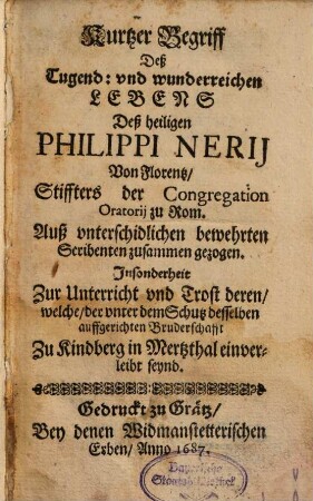 Kurtzer Begriff Deß Tugend: und wunderreichen Lebens Deß heiligen Philippi Nerii Von Florentz, Stiffters der Congregation Oratorii zu Rom : Auß unterschidlichen bewehrten Scribenten zusammen gezogen. Insonderheit Zur Unterricht und Trost deren, welche, der unter dem Schutz desselben auffgerichten Bruderschafft Zu Kindberg in Mertzthal einverleibt seynd