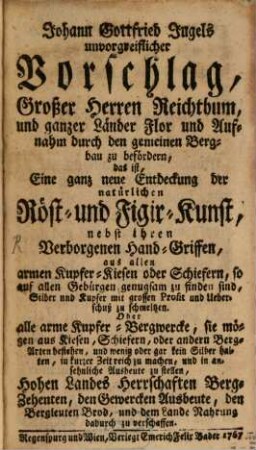 Johann Gottfried Jugels unvorgreiflicher Vorschlag, Großer Herren Reichthum, und ganzer Länder Flor und Aufnahm durch den gemeinen Bergbau zu befördern, das ist, Eine ganz neue Entdeckung der natürlich Röst- und Figir-Kunst : nebst ihren Verborgenen Hand-Griffen, aus allen armen Kupfer-Kiesen oder Schiefern, so auf allen Gebürgen genugsam zu finden sind, Silber und Kupfer mit grossen Profit und Ueberschuß zu schmeltzen ...