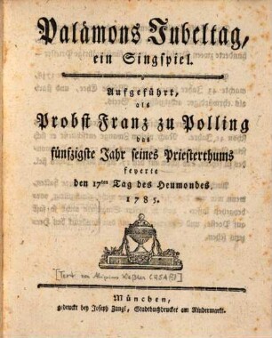 Palämons Jubeltag : ein Singspiel. Aufgeführt, als Probst Franz zu Polling das fünfzigste Jahr seines Priesterthums feyerte den 17ten Tag des Heumondes 1785
