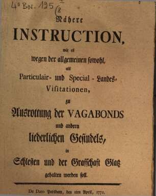Nähere Instruction, wie es wegen der allgemeinen sowohl, als Particulair- und Special-Landes-Visitationen, zu Ausrottung der Vagabonds und andern liederlichen Gesindels, in Schlesien und der Grafschaft Glatz gehalten werden soll : De Dato Potsdam, den 1ten April, 1772.