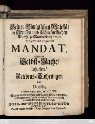 Seiner Königlichen Majestät in Preussen und Churfürstlichen Durchl. zu Brandenburg ... Erklärtes und Erneuertes Mandat, Wider die Selbst-Rache, Injurien, Friedens-Stöhrungen Und Duelle : de Dato den 28. Junii, M.DCC.XIII. ; Worinnen das vorhero am 6. Aug. 1688. ergangene, theils wiederholet, theils ... erklähret und erläutert auch geändert wird