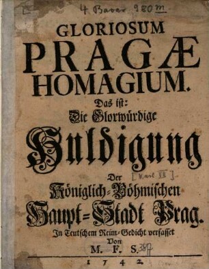 Gloriosum Pragæ Homagium : Das ist: Die glorwürdige Huldigung Der Königlich-Böhmischen Haupt-Stadt Prag. In teutschen Rheim-Gedicht verfasset