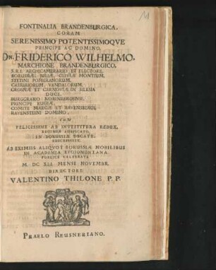 Fontinalia Brandenburgica, Coram Serenissimo Potentissimoque Principe Ac Domino, Dn. Friderico Wilhelmo, Marchione Brandenburgico, S.R.I. Archicamerario Et Electore, Borussiae, Iuliae, Cliviae Montium ... Cum Felicissime Ab Investitura Redux, Regimen Auspicato, In Borussiae Ducatu, Suscepisset, Ab Eximiis Aliquot Borussiae Nobilibus In Academia Regiomontana Publice Celebrata M.DC XLI. Mense Novembr. Directore Valentino Thilone P.P.