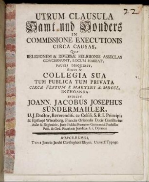 Utrum Clausula Samt und Sonders In Commissione Executionis Circa Causas, Quæ Religionem & Diversæ Religionis Asseclas Concernunt, Locum Habeat, Paucis Disquirit, Simul & Collegia Sua Tum Publica Tum Privata Circa Festum S. Martini A. MDCCL. Inchoanda Indicit Joann. Jacobus Josephus Sündermahler ...