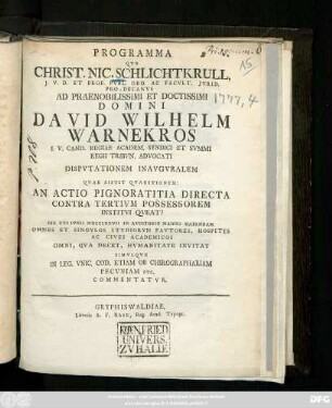 Programma Qvo Christ. Nic. Schlichtkrull J. V. D. Et Prof. Pvbl. Ord. Ac Facvlt. Jvrid. Pro-Decanvs Ad ... Domini David Wilhelm Warnekros I. V. Cand. Regiae Academ. Syndici Et Svmmi Regii Tribvn. Advocati Dispvtationem Inavguralem Qvae Sistit Qvaestionem: An Actio Pignoratitia Directa Contra Tertivm Possessorem Institvi Qveat? Die XVI Ivnii MDCCLXXVII In Avditorio Maiori Habendam Omnes Et Singvlos Stvdiorvn Favtores, Hospites Ac Cives Academicos Omni, Qva Decet, Hvmanitate Invitat Simvlqve In Leg. Vnic. Cod. Etiam Ob Chirographariam Pecvniam Etc. Commentatvr