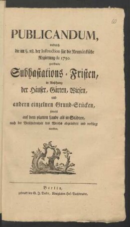 Publicandum, wodurch die im §. 28. der Instruction für die Neumärckische Regierung de 1750. geordnete Subhastations-Fristen, in Ansehung der Häuser, Gärten, Wiesen, und andern einzelnen Grund-Stücken, sowohl auf dem platten Lande als in Städten, nach der Verschiedenheit des Werths abgeändert und verkürzt worden : [Berlin, den 21. April 1774.]