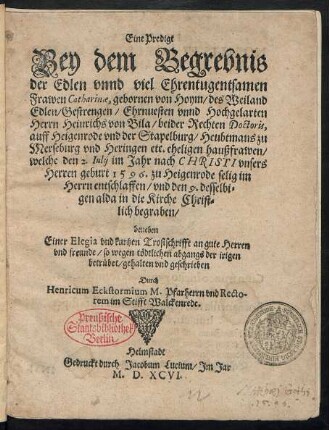 Eine Predigt || Bey dem Begrebnis || der Edlen vnnd ... Ehrentugentsamen || Frawen Catharinae, gebornen von Hoym/ des ... || Herrn Heinrichs von Bila/ beider Rechten Doctoris,|| auff Heigenrode vnd der Stapelburg/ Heubtmans zu || Merseburg vnd Heringen etc. eheligen haußfrawen/|| welche den 2. Iulij im Jahr ... || 1596. zu Heigenrode ... || entschlaffen/ vnd den 9. desselbi=||gen alda ... || begraben/|| beneben || Einer Elegia vnd kurtzen Trostschrifft ... || gehalten vnd geschrieben || Durch || Henricum Eckstormium M. Pfarherrn vnd Recto-||rem im Stifft Walckenrede.||