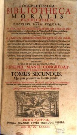 Locupletissima Bibliotheca Moralis Praedicabilis, Hoc est, Discvrsvs Varii Exqvisiti : In quibus Per Tractatus Ordine Digestos Ad Verbum Dei fructuosè & faciliter praedicandum, de Virtutibus & Vitiis copiosissimae materiae morales subministrantur, & ad plenum digeruntur, ... Primo quidem separatim in Lingua Italica, demum verò ... in Linguam Latinam ab alio ... traducta, nunc vero in Germania conjunctim in hac praesenti forma primum edita ; cui praeter indices necessarios accedit index copiosiss. concionum pro diebus dominicis & festis totius anni ..., 2
