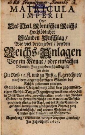 Matricula Imperii Oder Des Heil. Römischen Reichs Hochlöblicher Ständen Anschlag : Wie viel deren jeder, bey den Reichs-Anlagen Vor ein Monat, oder einfachen Römer-Zug zugeben schuldig ist, vor einen Zu Roß 12. fl. und zu Fuß 4. fl. gerechnet, nach dem gegenwärttigen Standt des Reichs, zusammen getragen. Sambt einer Verzeichnuß aller bey gegenwärtigem Reichs-Tag zu Regenspurg von Anno 1677. biß in Mertz Anno 1692. provisionaliter moderirten Reichs-Ständen an ihren alten Reichs und Matricular-Anschlägen, jedoch alles zu des Kays. und des Reichs Cammergerichts Unterhaltung gewöhnlichem Beytrag gantz ohnabbrüchlich, auch anderen Ständen und Craysen ohne Praejudiz und Beschwerde