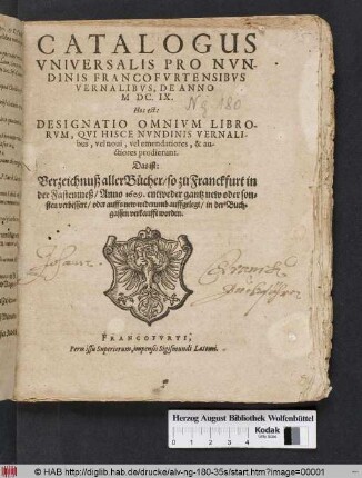 Catalogus Universalis Pro Nundinis Francofurtensibus Vernalibus, De Anno MDC.IX. Hoc est: Designatio Omnium Librorum, Qui Hisce Nundinis Vernalibus, vel novi, vel emendatiores, & auctiores prodierunt. Das ist: Verzeichnuß aller Bücher/ so zu Franckfurt in der Fastenmeß/ Anno 1609. entweder gantz new oder sonsten verbessert/ oder auffs new widerumb auffgelegt/ in der Buchgassen verkaufft worden