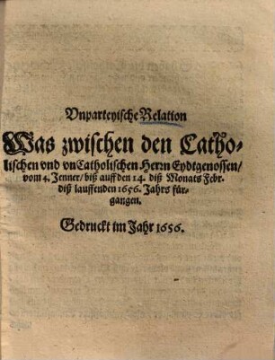 Vnparteyische Relation Was zwischen den Catholischen vnd vnCatholischen Herrn Eydtgenossen, vom 4. Jenner, biß auff den 14. diß Monats Febr. diß lauffenden 1656. Jahrs fürgangen