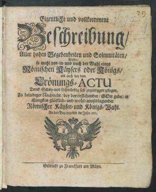 Eigentliche und vollkommene Beschreibung, Aller hohen Begebenheiten und Solennitäten, Welche, so wohl vor- in- und nach der Wahl eines Römischen Käysers oder Königs, als auch bey dem Crönungs-Actu Denck- Schau- und Leßwürdig sich zuzutragen pflegen : Zu beliebiger Nachricht, bey bevorstehender, Gott gebe! in Einigkeit glücklich- und wohl-ausschlagender Römischer Käyser- und Königs-Wahl ; An den Tag gegeben im Jahr 1711.