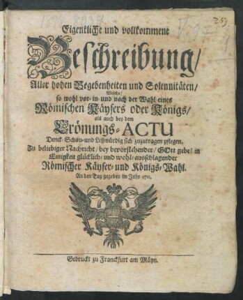 Eigentliche und vollkommene Beschreibung, Aller hohen Begebenheiten und Solennitäten, Welche, so wohl vor- in- und nach der Wahl eines Römischen Käysers oder Königs, als auch bey dem Crönungs-Actu Denck- Schau- und Leßwürdig sich zuzutragen pflegen : Zu beliebiger Nachricht, bey bevorstehender, Gott gebe! in Einigkeit glücklich- und wohl-ausschlagender Römischer Käyser- und Königs-Wahl ; An den Tag gegeben im Jahr 1711.