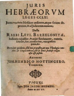 Iuris Hebraeorum Leges CCLXI. : Iuxta Nomothesias Mosaicae ordinem, atque seriem depromtae, & ad Judaeorum mentem; Ductu Rabbi Levi, Barzelonitae; Indicatis cuiuslibet Praecepti fundamento, materia, subiecto, fine, accidentibus, transgressoris poena, &c. ; Breviter quidem; sed ita propositae, ut non Theologiae tantum, & Linguae Hebraeae; sed & Iuris studiosis magno usui esse poßint