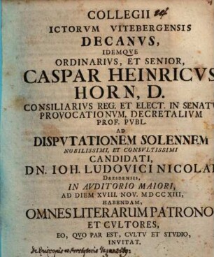 Collegii ICtorvm Vitebergensis Decanvs, Idemqve Ordinarivs, Et Senior, Caspar Heinricvs Horn, D. ... Ad Dispvtationem Solennem Nobilissimi, Et Consvltissimi Candidati, Dn. Ioh. Ludovici Nicolai, Dresdensis, ... Ad Diem XVIII. Nov. MDCCXIII, Habendam, Omnes Literarum Patronos Et Cvltores, Eo, Qvo Par Est, Cvltv Et Stvdio, Invitat : [P. P. Domin. XXII. post Fest. Trin. MDCCXIII.]