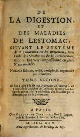 De La Digestion, Et Des Maladies De L'Estomac : Suivant Le Systême de la Trituration & du Broyement, sans l'aide des Levains ou de la Fermentation, dont on fait voir l'impossibilité en santé & en maladie, 2. Où l'on a joint à la fin une Dissertation de l'Auteur de ce Traité, sur la Digestion des Alimens; & une Thèse Latine du même, sur la production des Maladies par le dérangement de la Trituration