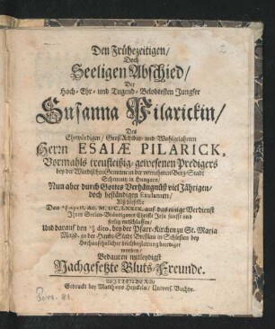 Den Frühezeitigen/ Doch Seeligen Abschied/ Hoch- Ehr- und Tugend-Belobtesten Jungfer Susanna Pilarickin/ Des ... Esaiae Pilarick, Vormahls ... Predigers bey der Windischen Gemeine in ... Schemnitz in Hungarn/ Nun aber ... beständigen Exulanten/ Alß dieselbe den 15/5 April. An. M.DC.LXXIX. ... entschlaffen/ Und darauf den 19/9 dito, bey der Pfarr-Kirchen zu St. Maria Magd. in ... Breßlau ... beerdiget worden/ Bedauren mitleydigst Nachgesetzte Bluts-Freunde
