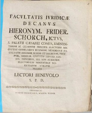 Facvltatis Ivridicæ Decanvs Hieronym. Frider. Schorch, ICtvs, S. Palatii Cæsarei Comes ... Decretal. Prof. Pvbl. Ordinar. ... Præses Lectori Benevolo S.P.D.