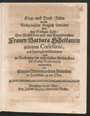 Klag- uud Trost-Zeilen an die Nachgelassene hertzlich Betrübte über den Seeligen Todt/ Der WollEdlen und viel Tugendreichen Frauen Barbara Schelkantin gebohrne Coelestinin : auß schuldigstem Mittleiden und zu Beehrung des rühmlichen Andenckens der Seelig Verstorbenen entworffen von Einigen Anverwandten Freunden in Franckfurt an der Oder