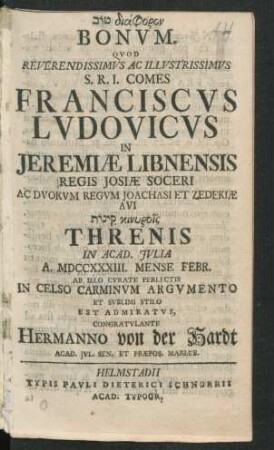 [...] Bonum. Quod Reverendissimus Ac Illustrissimus S.R.I. Comes Franciscus Ludovicus In Jeremiæ Libnensis Regis Iosiæ Soceri Ac Duorum Regum Joachasi Et Zedekiæ Avi [...] Threnis In Acad. Iulia A. MDCCXXXIII. Mense Febr. Ab Illo Curate Perlectis In Celso Carminum Argumento Et Sublimi Stilo Est Admiratus, Congratulante Hermanno von der Hardt, Acad. Iul. Sen. Et Præpos. Mariæb.