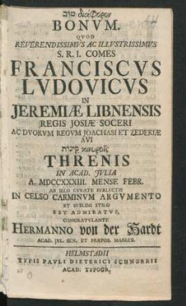 [...] Bonum. Quod Reverendissimus Ac Illustrissimus S.R.I. Comes Franciscus Ludovicus In Jeremiæ Libnensis Regis Iosiæ Soceri Ac Duorum Regum Joachasi Et Zedekiæ Avi [...] Threnis In Acad. Iulia A. MDCCXXXIII. Mense Febr. Ab Illo Curate Perlectis In Celso Carminum Argumento Et Sublimi Stilo Est Admiratus, Congratulante Hermanno von der Hardt, Acad. Iul. Sen. Et Præpos. Mariæb.