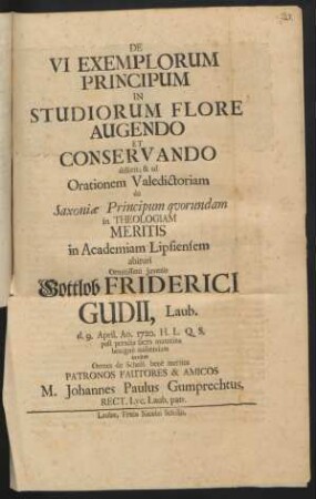 De Vi Exemplorum Principum In Studiorum Flore Augendo Et Conservando disserit, & ad Orationem Valedictoriam de Saxoniae Principum quorumdam in Theologiam Meritis in Academiam Lipsiensem abituri Ornatissimi Juvenis Gottlob Friderici Gudii, Laub. d. 9. April. Ao. 1720. ... audiendam invitat ...