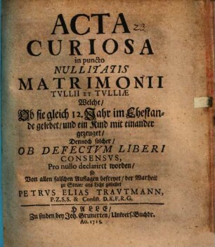 Acta curiosa in puncto nullitatis matrimonii Tullii et Tulliae : welche, ob sie gleich 12 Jahr im Ehestand gelebet, und ein Kind mit einander gezeuget, dennoch solcher, ob defectum liberi consensus, pro nullo declariret worden