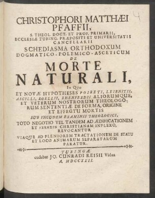Christophori Matthæi Pfaffii, S. Theol. Doct. Et Prof. Primarii, Ecclesiæ Tubing. Præpositi Et Universitatis Cancellarii Schediasma Orthodoxum Dogmatico-Polemico-Asceticum De Morte Naturali : In Quo Et Novæ Hypotheses Poireti, Leibnitii, Asgilli, Roellii, Rhenferdii Aliorumque, Et Veterum Nostrorum Theologorum Sententiæ De Forma, Origine Et Effectu Mortis Sub Incudem Examinis Theologici, Toto Negotio Vel Tandem Ad Ædificationem Et ... Christianam Inflexo, Revocantur Viaque Ad Pleniorem Tractationem De Statu Et Loco Animarum Separatarum Paratur