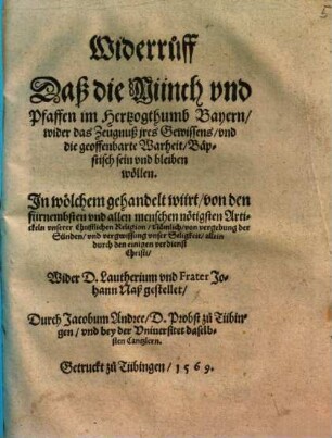 Widerruff, das die Münch und Pfaffen im Hertzogthumb Bayern wider das Zeugnuß ires Gewissens und die geoffenbarte Warheit bäpstisch sein und bleiben wöllen : in wölchem gehandelt würt von den fürnembsten und allen Menschen nötigsten Artickeln unserer christlichen Religion, nämlich von Vergebung der Sünden und Vergewissung unser Seligkeit allein durch den einigen Verdienst Christi ; wider D. Lautherium und Frater Johann Naß gestellet
