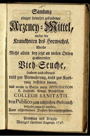 Samlung einiger bewehrt gefundener Arzeney-Mittel, wieder die Kranckheiten des Hornviehes : Welche Nicht allein bey jetzt an vielen Orten graßierender Vieh-Seuche, sondern auch jederzeit teils zur Verwahrung, teils zur Kurirung desselben dienen, Und welche in Berlin unter Approbation E. Hochlöbl. Königl. Preußischen Collegii Sanitatis dem Publico zum nützlichen Gebrauch bekandt gemacht worden ; Zum algemeinen Besten herausgegeben.