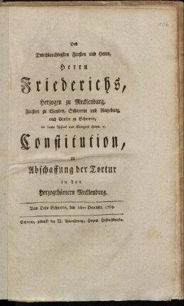 Des Durchlauchtigsten Fürsten und Herrn, Herrn Friederichs, Herzogen zu Mecklenburg, Fürsten zu Wenden, Schwerin und Ratzeburg, auch Grafen zu Schwerin, der Lande Rostock und Stargard Herrn, [et]c. Constitution, zu Abschaffung der Tortur in den Herzogthümern Mecklenburg : Vom Dato Schwerin, den 16ten Decembr. 1769.